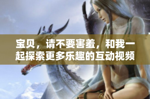 宝贝，请不要害羞，和我一起探索更多乐趣的互动视频
