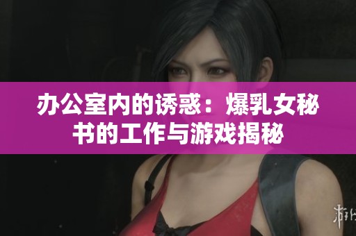 办公室内的诱惑：爆乳女秘书的工作与游戏揭秘