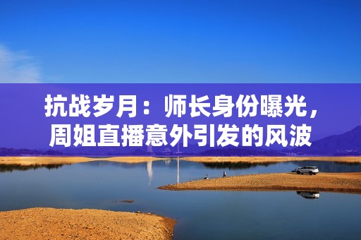 抗战岁月：师长身份曝光，周姐直播意外引发的风波