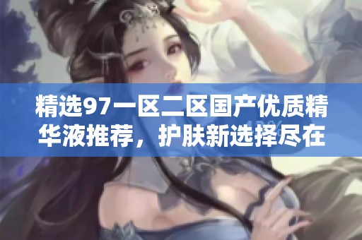 精选97一区二区国产优质精华液推荐，护肤新选择尽在其中