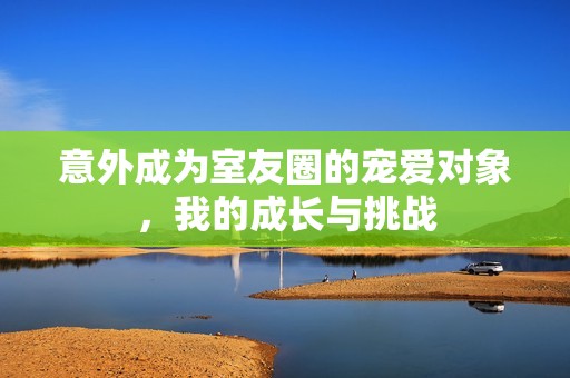 意外成为室友圈的宠爱对象，我的成长与挑战