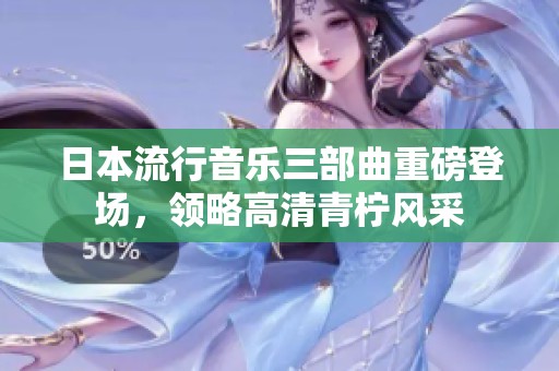 日本流行音乐三部曲重磅登场，领略高清青柠风采
