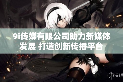9i传媒有限公司助力新媒体发展 打造创新传播平台