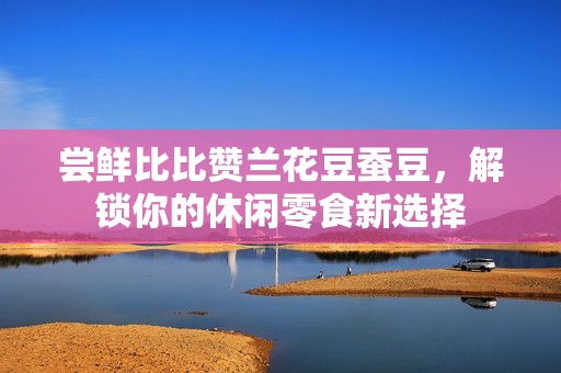尝鲜比比赞兰花豆蚕豆，解锁你的休闲零食新选择