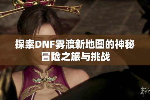 探索DNF雾渡新地图的神秘冒险之旅与挑战