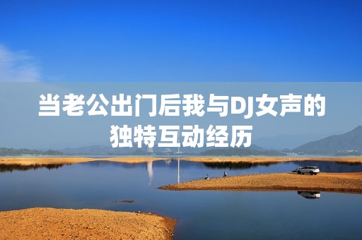 当老公出门后我与DJ女声的独特互动经历