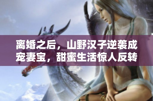 离婚之后，山野汉子逆袭成宠妻宝，甜蜜生活惊人反转