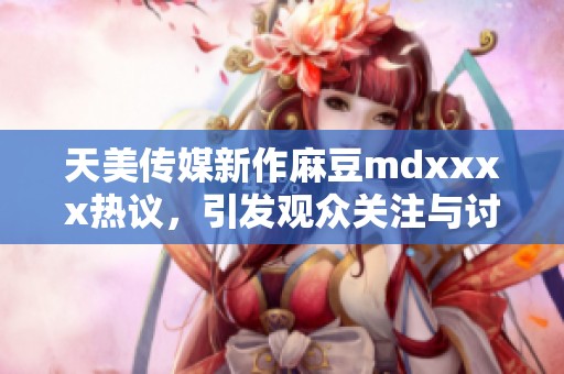 天美传媒新作麻豆mdxxxx热议，引发观众关注与讨论