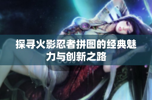 探寻火影忍者拼图的经典魅力与创新之路