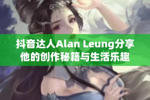 抖音达人Alan Leung分享他的创作秘籍与生活乐趣