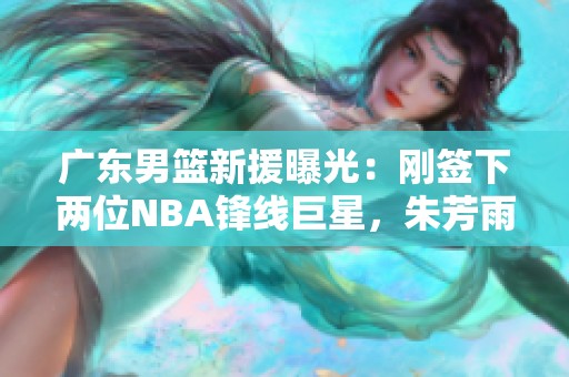广东男篮新援曝光：刚签下两位NBA锋线巨星，朱芳雨的决策引关注