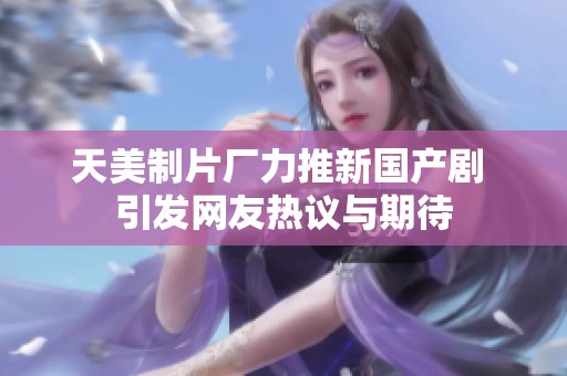 天美制片厂力推新国产剧 引发网友热议与期待