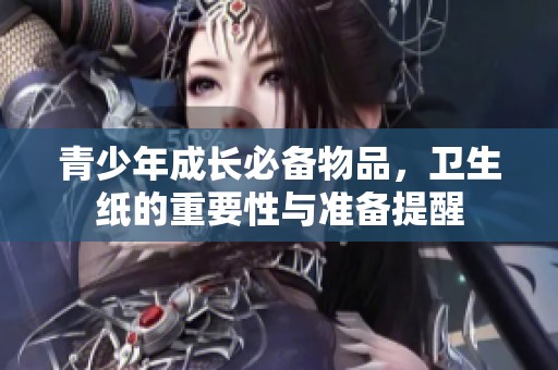 青少年成长必备物品，卫生纸的重要性与准备提醒