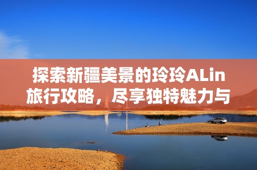 探索新疆美景的玲玲ALin旅行攻略，尽享独特魅力与风土人情