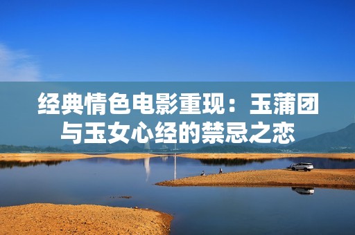 经典情色电影重现：玉蒲团与玉女心经的禁忌之恋