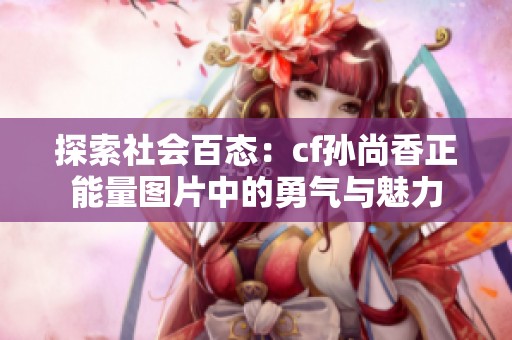 探索社会百态：cf孙尚香正能量图片中的勇气与魅力
