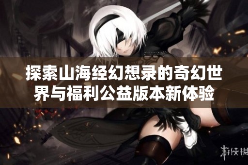 探索山海经幻想录的奇幻世界与福利公益版本新体验