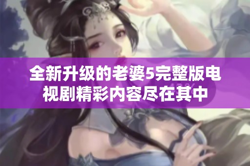 全新升级的老婆5完整版电视剧精彩内容尽在其中