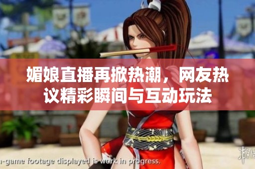 媚娘直播再掀热潮，网友热议精彩瞬间与互动玩法