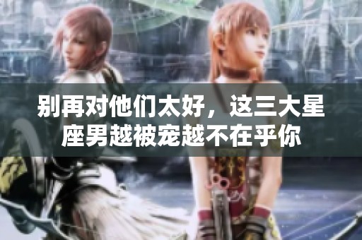 别再对他们太好，这三大星座男越被宠越不在乎你
