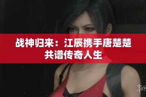 战神归来：江辰携手唐楚楚共谱传奇人生