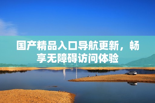 国产精品入口导航更新，畅享无障碍访问体验