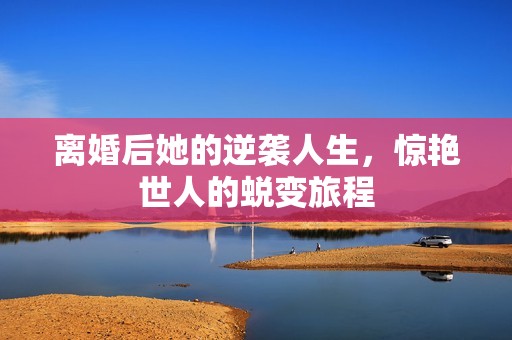 离婚后她的逆袭人生，惊艳世人的蜕变旅程