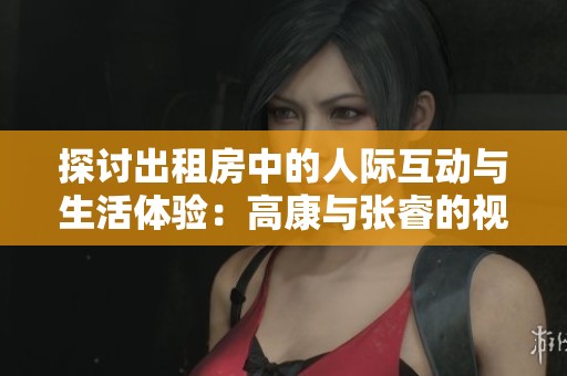 探讨出租房中的人际互动与生活体验：高康与张睿的视角