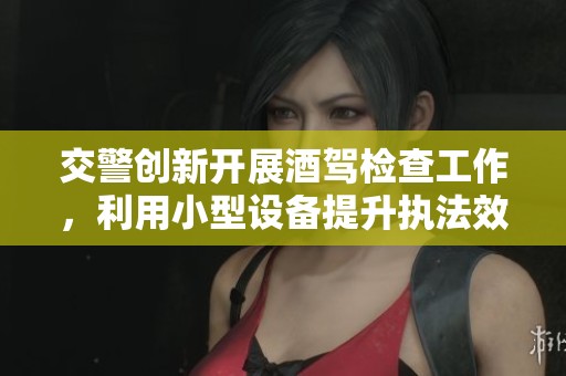 交警创新开展酒驾检查工作，利用小型设备提升执法效率