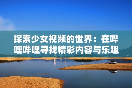 探索少女视频的世界：在哔哩哔哩寻找精彩内容与乐趣
