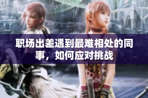 职场出差遇到最难相处的同事，如何应对挑战