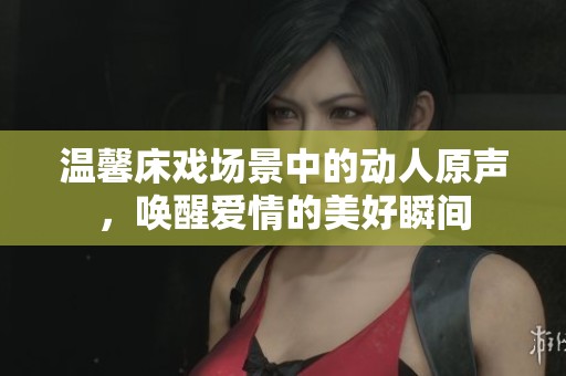 温馨床戏场景中的动人原声，唤醒爱情的美好瞬间