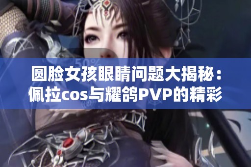 圆脸女孩眼睛问题大揭秘：佩拉cos与耀鸽PVP的精彩对决