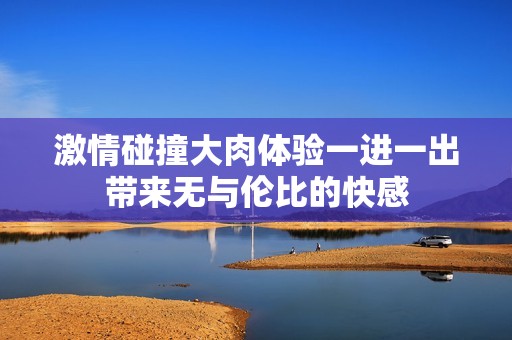 激情碰撞大肉体验一进一出带来无与伦比的快感