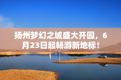 扬州梦幻之城盛大开园，6月23日起畅游新地标！
