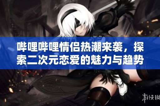 哔哩哔哩情侣热潮来袭，探索二次元恋爱的魅力与趋势