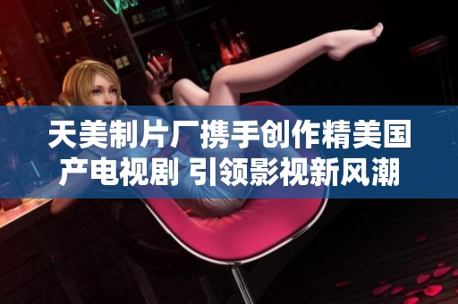 天美制片厂携手创作精美国产电视剧 引领影视新风潮
