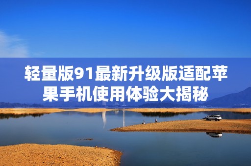 轻量版91最新升级版适配苹果手机使用体验大揭秘