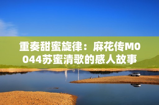 重奏甜蜜旋律：麻花传M0044苏蜜清歌的感人故事