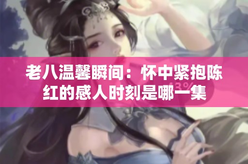 老八温馨瞬间：怀中紧抱陈红的感人时刻是哪一集