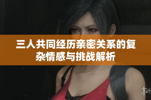 三人共同经历亲密关系的复杂情感与挑战解析