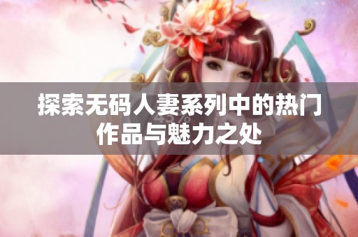 探索无码人妻系列中的热门作品与魅力之处