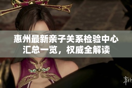 惠州最新亲子关系检验中心汇总一览，权威全解读