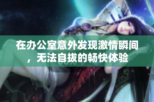 在办公室意外发现激情瞬间，无法自拔的畅快体验