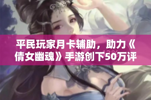 平民玩家月卡辅助，助力《倩女幽魂》手游创下50万评分佳绩