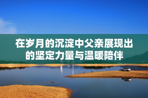 在岁月的沉淀中父亲展现出的坚定力量与温暖陪伴