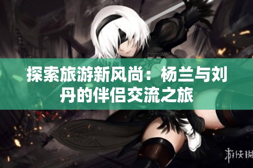 探索旅游新风尚：杨兰与刘丹的伴侣交流之旅