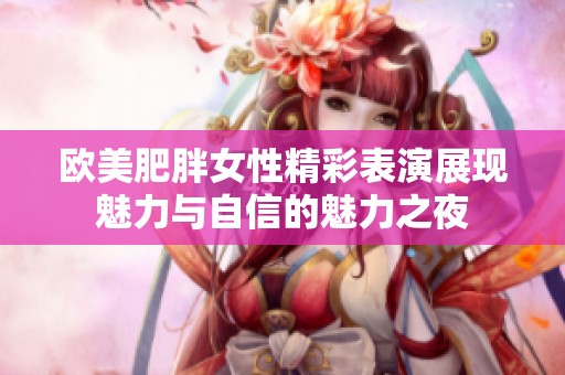 欧美肥胖女性精彩表演展现魅力与自信的魅力之夜