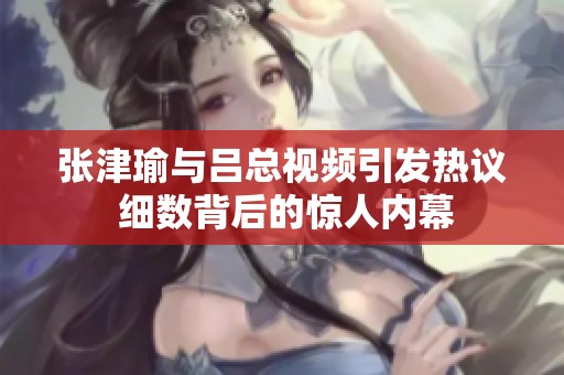 张津瑜与吕总视频引发热议 细数背后的惊人内幕