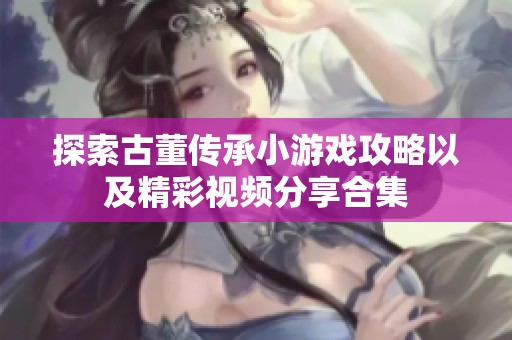 探索古董传承小游戏攻略以及精彩视频分享合集